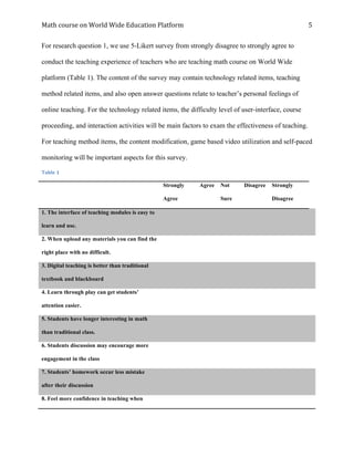 Math	course	on	World	Wide	Education	Platform	 	
	
5	
For research question 1, we use 5-Likert survey from strongly disagree to strongly agree to
conduct the teaching experience of teachers who are teaching math course on World Wide
platform (Table 1). The content of the survey may contain technology related items, teaching
method related items, and also open answer questions relate to teacher’s personal feelings of
online teaching. For the technology related items, the difficulty level of user-interface, course
proceeding, and interaction activities will be main factors to exam the effectiveness of teaching.
For teaching method items, the content modification, game based video utilization and self-paced
monitoring will be important aspects for this survey.
Table	1
Strongly
Agree
Agree Not
Sure
Disagree Strongly
Disagree
1. The interface of teaching modules is easy to
learn and use.
2. When upload any materials you can find the
right place with no difficult.
3. Digital teaching is better than traditional
textbook and blackboard
4. Learn through play can get students’
attention easier.
5. Students have longer interesting in math
than traditional class.
6. Students discussion may encourage more
engagement in the class
7. Students’ homework occur less mistake
after their discussion
8. Feel more confidence in teaching when
 