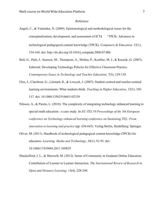 Math	course	on	World	Wide	Education	Platform	 	
	
7	
Reference
Angeli, C., & Valanides, N. (2009). Epistemological and methodological issues for the
conceptualization, development, and assessment of ICTâ€“TPCK: Advances in
technological pedagogical content knowledge (TPCK). Computers & Education, 52(1),
154-168. doi: http://dx.doi.org/10.1016/j.compedu.2008.07.006
Bull, G., Park, J., Searson, M., Thompson, A., Mishra, P., Koehler, M. J., & Knezek, G. (2007).
Editorial: Developing Technology Policies for Effective Classroom Practice.
Contemporary Issues in Technology and Teacher Education, 7(3), 129-139.
Elen, J., Clarebout, G., Léonard, R., & Lowyck, J. (2007). Student-centred and teacher-centred
learning environments: What students think. Teaching in Higher Education, 12(1), 105-
117. doi: 10.1080/13562510601102339
Nilsson, A., & Pareto, L. (2010). The complexity of integrating technology enhanced learning in
special math education - a case study. In EC-TEL'10 Proceedings of the 5th European
conference on Technology enhanced learning conference on Sustaining TEL: From
innovation to learning and practice (pp. 638-643). Verlag Berlin, Heidelberg: Springer.
Oliver, M. (2011). Handbook of technological pedagogical content knowledge (TPCK) for
educators. Learning, Media and Technology, 36(1), 91-93. doi:
10.1080/17439884.2011.549829
Shackelford, J. L., & Maxwell, M. (2012). Sense of Community in Graduate Online Education:
Contribution of Learner to Learner Interaction. The International Review of Research in
Open and Distance Learning, 13(4), 228-249.
 