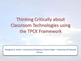 Thinking Critically about
      Classroom Technologies using
          the TPCK Framework


Margaret G. Grotti – University of Delaware / Karen Sobel – University of Colorado
                                     Denver
 