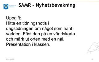 SAMR – Nyhetsbevakning 
Uppgift: 
Hitta en tidningsnotis i 
dagstidningen om något som hänt i 
världen. Fäst den på en världskarta 
och märk ut orten med en nål. 
Presentation i klassen. 
2014-10-29 13 
 