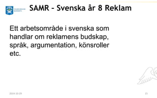 SAMR – Svenska år 8 Reklam 
Ett arbetsområde i svenska som 
handlar om reklamens budskap, 
språk, argumentation, könsroller 
etc. 
2014-10-29 15 
 