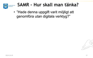 SAMR – Hur skall man tänka? 
• ”Hade denna uppgift varit möjligt att 
genomföra utan digitala verktyg?” 
2014-10-29 17 
 