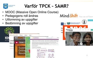 2 
Varför TPCK – SAMR? 
• MOOC (Massive Open Online Course) 
• Pedagogens roll ändras 
• Utformning av uppgifter 
• Bedömning av uppgifter 
 