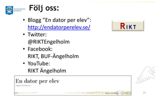 23 
Följ oss: 
• Blogg ”En dator per elev”: 
http://endatorperelev.se/ 
• Twitter: 
@RIKTEngelholm 
• Facebook: 
RIKT, BUF-Ängelholm 
• YouTube: 
RIKT Ängelholm 
