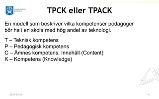 TPCK eller TPACK 
En modell som beskriver vilka kompetenser pedagoger 
bör ha i en skola med hög andel av teknologi. 
T – Teknisk kompetens 
P – Pedagogisk kompetens 
C – Ämnes kompetens, Innehåll (Content) 
K – Kompetens (Knowledge) 
2014-10-29 4 
 