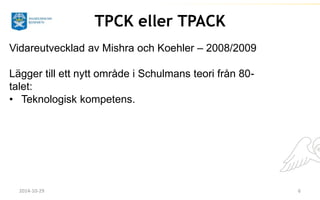 TPCK eller TPACK 
Vidareutvecklad av Mishra och Koehler – 2008/2009 
Lägger till ett nytt område i Schulmans teori från 80- 
talet: 
• Teknologisk kompetens. 
2014-10-29 6 
 