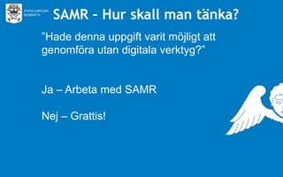SAMR – Hur skall man tänka?
”Hade denna uppgift varit möjligt att
genomföra utan digitala verktyg?”
Ja – Arbeta med SAMR
Nej – Grattis!

 