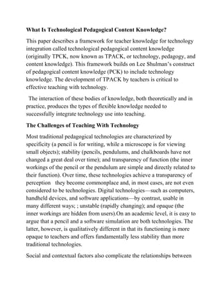What Is Technological Pedagogical Content Knowledge?
This paper describes a framework for teacher knowledge for technology
integration called technological pedagogical content knowledge
(originally TPCK, now known as TPACK, or technology, pedagogy, and
content knowledge). This framework builds on Lee Shulman’s construct
of pedagogical content knowledge (PCK) to include technology
knowledge. The development of TPACK by teachers is critical to
effective teaching with technology.
The interaction of these bodies of knowledge, both theoretically and in
practice, produces the types of flexible knowledge needed to
successfully integrate technology use into teaching.
The Challenges of Teaching With Technology
Most traditional pedagogical technologies are characterized by
specificity (a pencil is for writing, while a microscope is for viewing
small objects); stability (pencils, pendulums, and chalkboards have not
changed a great deal over time); and transparency of function (the inner
workings of the pencil or the pendulum are simple and directly related to
their function). Over time, these technologies achieve a transparency of
perception they become commonplace and, in most cases, are not even
considered to be technologies. Digital technologies—such as computers,
handheld devices, and software applications—by contrast, usable in
many different ways; ; unstable (rapidly changing); and opaque (the
inner workings are hidden from users).On an academic level, it is easy to
argue that a pencil and a software simulation are both technologies. The
latter, however, is qualitatively different in that its functioning is more
opaque to teachers and offers fundamentally less stability than more
traditional technologies.
Social and contextual factors also complicate the relationships between
 