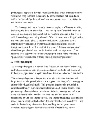 pedagogical approach through technical devices. Such a transformation
would not only increase the capability of the teachers but would also
widen the knowledge base of students so as make them competitive in
the international arena.
Technology had made inroads into every sphere of human activity,
including the field of education. It had totally transformed the face of
didactic teaching and brought about far reaching changes in the way in
which knowledge was being shared. · When it came to teaching theories,
the teachers should give up the mechanical approach and make it
interesting by simulating problems and finding solutions to such
imaginary issues. In such a context, the terms “pleasure and pressure”
should not get blurred and the distinction could be kept intact if the
teachers with appropriate techno-pedagogical skills make teaching a
“pleasurable” experience without feeling much of “pressure”.
A technopedagogue
A technopedagogue is a person who focuses on the user of technology
and whose expertise is in electronic pedagogy methods and theory. A
technopedagogue is not a systems administrator or network dministrator.
The technopedagogue is the person who sits with your teachers and
helps them see the practical uses, and appropriate uses, of technology to
attain their educational goals. This person's expertise is grounded in
educational theory, curriculum development, and course design. This
person stays abreast of new developments in technology and helps to
filter new information to other teachers in a manner that can be
understood by the less techno-savvy. The technopedagogue also designs
model courses that use technology for other teachers to learn from. They
assist in the training of new teachers and help the program make
decisions regarding the acquisition and use of technology in the
 