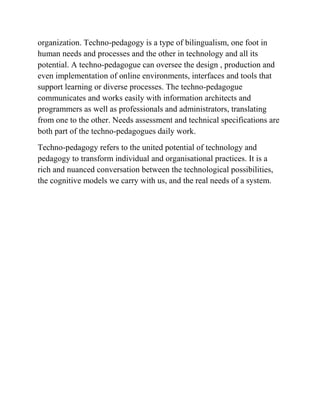 organization. Techno-pedagogy is a type of bilingualism, one foot in
human needs and processes and the other in technology and all its
potential. A techno-pedagogue can oversee the design , production and
even implementation of online environments, interfaces and tools that
support learning or diverse processes. The techno-pedagogue
communicates and works easily with information architects and
programmers as well as professionals and administrators, translating
from one to the other. Needs assessment and technical specifications are
both part of the techno-pedagogues daily work.
Techno-pedagogy refers to the united potential of technology and
pedagogy to transform individual and organisational practices. It is a
rich and nuanced conversation between the technological possibilities,
the cognitive models we carry with us, and the real needs of a system.
 