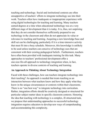 teaching and technology. Social and institutional contexts are often
unsupportive of teachers’ efforts to integrate technology use into their
work. Teachers often have inadequate or inappropriate experience with
using digital technologies for teaching and learning. Many teachers
earned degrees at a time when educational technology was at a very
different stage of development than it is today. It is, thus, not surprising
that they do not consider themselves sufficiently prepared to use
technology in the classroom and often do not appreciate its value or
relevance to teaching and learning. Acquiring a new knowledge base and
skill set can be challenging, particularly if it is a time-intensive activity
that must fit into a busy schedule. Moreover, this knowledge is unlikely
to be used unless teachers can conceive of technology uses that are
consistent with their existing pedagogical beliefs . Furthermore, teachers
have often been provided with inadequate training for this task. Many
approaches to teachers’ professional development offer a
one-size-fits-all approach to technology integration when, in fact,
teachers operate in diverse contexts of teaching and learning.
An Approach to Thinking About Technology Integration
Faced with these challenges, how can teachers integrate technology into
their teaching? An approach is needed that treats teaching as an
interaction between what teachers know and how they apply what they
know in the unique circumstances or contexts within their classrooms.
There is no “one best way” to integrate technology into curriculum.
Rather, integration efforts should be creatively designed or structured for
particular subject matter ideas in specific classroom contexts. Honoring
the idea that teaching with technology is a complex, ill-structured task,
we propose that understanding approaches to successful technology
integration requires educators to develop new ways of comprehending
and accommodating this complexity.
 