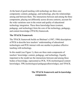 At the heart of good teaching with technology are three core
components: content, pedagogy, and technology, plus the relationships
among and between them. The interactions between and among the three
components, playing out differently across diverse contexts, account for
the wide variations seen in the extent and quality of educational
technology integration. These three knowledge bases (content,
pedagogy, and technology) form the core of the technology, pedagogy,
and content knowledge (TPACK) framework.
The TPACK Framework
The TPACK framework builds on Shulman’s (1987, 1986) descriptions
of PCK to describe how teachers’ understanding of educational
technologies and PCK interact with one another to produce effective
teaching with technology.
In this model (see Figure 1), there are three main components of
teachers’ knowledge: content, pedagogy, and technology. Equally
important to the model are the interactions between and among these
bodies of knowledge, represented as PCK, TCK (technological content
knowledge), TPK (technological pedagogicalknowledge), and TPACK.
The TPACK framework and its knowledge
components.
 