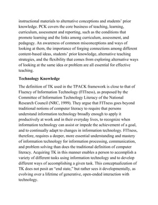 instructional materials to alternative conceptions and students’ prior
knowledge. PCK covers the core business of teaching, learning,
curriculum, assessment and reporting, such as the conditions that
promote learning and the links among curriculum, assessment, and
pedagogy. An awareness of common misconceptions and ways of
looking at them, the importance of forging connections among different
content-based ideas, students’ prior knowledge, alternative teaching
strategies, and the flexibility that comes from exploring alternative ways
of looking at the same idea or problem are all essential for effective
teaching.
Technology Knowledge
The definition of TK used in the TPACK framework is close to that of
Fluency of Information Technology (FITness), as proposed by the
Committee of Information Technology Literacy of the National
Research Council (NRC, 1999). They argue that FITness goes beyond
traditional notions of computer literacy to require that persons
understand information technology broadly enough to apply it
productively at work and in their everyday lives, to recognize when
information technology can assist or impede the achievement of a goal,
and to continually adapt to changes in information technology. FITness,
therefore, requires a deeper, more essential understanding and mastery
of information technology for information processing, communication,
and problem solving than does the traditional definition of computer
literacy. Acquiring TK in this manner enables a person to accomplish a
variety of different tasks using information technology and to develop
different ways of accomplishing a given task. This conceptualization of
TK does not posit an “end state,” but rather sees it developmentally, as
evolving over a lifetime of generative, open-ended interaction with
technology.
 