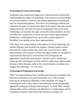 Technological Content Knowledge
Technology and content knowledge have a deep historical relationship.
Understanding the impact of technology on the practices and knowledge
of a given discipline is critical to developing appropriate technological
tools for educational purposes. The choice of technologies affords and
constrains the types of content ideas that can be taught. Likewise, certain
content decisions can limit the types of technologies that can be used.
Technology can constrain the types of possible representations, but also
can afford the construction of newer and more varied representations.
Furthermore, technological tools can provide a greater degree of
flexibility in navigating across these representations.
TCK, then, is an understanding of the manner in which technology and
content influence and constrain one another. Teachers need to master
more than the subject matter they teach; they must also have a deep
understanding of the manner in which the subject matter (or the kinds of
representations that can be constructed) can be changed by the
application of particular technologies. Teachers need to understand
which specific technologies are best suited for addressing subject-matter
learning in their domains and how the content dictates or perhaps even
changes the technology—or vice versa.
Technological Pedagogical Knowledge
TPK is an understanding of how teaching and learning can change when
particular technologies are used in particular ways. This includes
knowing the pedagogical affordances and constraints of a range of
technological tools as they relate to disciplinarily and developmentally
appropriate pedagogical designs and strategies. To build TPK, a deeper
understanding of the constraints and affordances of technologies and the
disciplinary contexts within which they function is needed. An
 