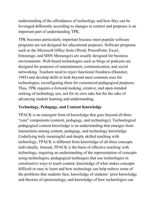 understanding of the affordances of technology and how they can be
leveraged differently according to changes in context and purposes is an
important part of understanding TPK.
TPK becomes particularly important because most popular software
programs are not designed for educational purposes. Software programs
such as the Microsoft Office Suite (Word, PowerPoint, Excel,
Entourage, and MSN Messenger) are usually designed for business
environments. Web-based technologies such as blogs or podcasts are
designed for purposes of entertainment, communication, and social
networking. Teachers need to reject functional fixedness (Duncker,
1945) and develop skills to look beyond most common uses for
technologies, reconfiguring them for customized pedagogical purposes.
Thus, TPK requires a forward-looking, creative, and open-minded
seeking of technology use, not for its own sake but for the sake of
advancing student learning and understanding.
Technology, Pedagogy, and Content Knowledge
TPACK is an emergent form of knowledge that goes beyond all three
“core” components (content, pedagogy, and technology). Technological
pedagogical content knowledge is an understanding that emerges from
interactions among content, pedagogy, and technology knowledge.
Underlying truly meaningful and deeply skilled teaching with
technology, TPACK is different from knowledge of all three concepts
individually. Instead, TPACK is the basis of effective teaching with
technology, requiring an understanding of the representation of concepts
using technologies; pedagogical techniques that use technologies in
constructive ways to teach content; knowledge of what makes concepts
difficult or easy to learn and how technology can help redress some of
the problems that students face; knowledge of students’ prior knowledge
and theories of epistemology; and knowledge of how technologies can
 