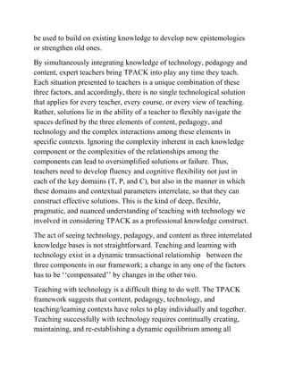 be used to build on existing knowledge to develop new epistemologies
or strengthen old ones.
By simultaneously integrating knowledge of technology, pedagogy and
content, expert teachers bring TPACK into play any time they teach.
Each situation presented to teachers is a unique combination of these
three factors, and accordingly, there is no single technological solution
that applies for every teacher, every course, or every view of teaching.
Rather, solutions lie in the ability of a teacher to flexibly navigate the
spaces defined by the three elements of content, pedagogy, and
technology and the complex interactions among these elements in
specific contexts. Ignoring the complexity inherent in each knowledge
component or the complexities of the relationships among the
components can lead to oversimplified solutions or failure. Thus,
teachers need to develop fluency and cognitive flexibility not just in
each of the key domains (T, P, and C), but also in the manner in which
these domains and contextual parameters interrelate, so that they can
construct effective solutions. This is the kind of deep, flexible,
pragmatic, and nuanced understanding of teaching with technology we
involved in considering TPACK as a professional knowledge construct.
The act of seeing technology, pedagogy, and content as three interrelated
knowledge bases is not straightforward. Teaching and learning with
technology exist in a dynamic transactional relationship between the
three components in our framework; a change in any one of the factors
has to be ‘‘compensated’’ by changes in the other two.
Teaching with technology is a difficult thing to do well. The TPACK
framework suggests that content, pedagogy, technology, and
teaching/learning contexts have roles to play individually and together.
Teaching successfully with technology requires continually creating,
maintaining, and re-establishing a dynamic equilibrium among all
 