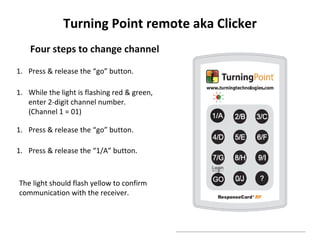 Turning Point remote aka Clicker
    Four steps to change channel

1. Press & release the “go” button.

1. While the light is flashing red & green,
   enter 2-digit channel number.
   (Channel 1 = 01)

1. Press & release the “go” button.

1. Press & release the “1/A” button.



The light should flash yellow to confirm
communication with the receiver.
 
