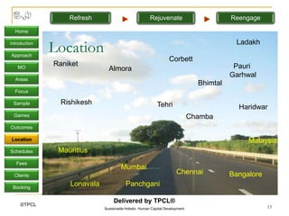 Refresh                              Rejuvenate                         Reengage

  Home

Introduction

Approach
               Location                                                                     Ladakh

                                                                   Corbett
   MO
               Raniket                                                                      Pauri
                                Almora
                                                                                           Garhwal
  Areas
                                                                                 Bhimtal
  Focus

 Sample          Rishikesh                                  Tehri                            Haridwar
 Games                                                                         Chamba
Outcomes

Location                                                                                        Malaysia
Schedules       Mauritius
   Fees
                                       Mumbai
  Clients
                                                                       Chennai             Bangalore
 Booking
                   Lonavala               Panchgani

                                   Delivered by TPCL®
     ©TPCL                                                                                             13
                              Sustainable Holistic Human Capital Development
 