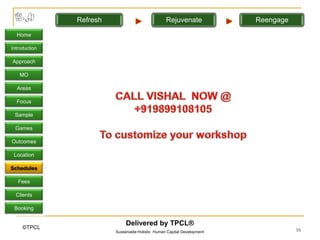 Refresh                             Rejuvenate             Reengage

  Home

Introduction

Approach

   MO

  Areas

  Focus

 Sample

 Games

Outcomes

 Location

Schedules

   Fees

  Clients

 Booking

                              Delivered by TPCL®
     ©TPCL                                                                           16
                         Sustainable Holistic Human Capital Development
 