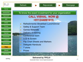 Refresh                             Rejuvenate             Reengage

  Home

Introduction
               To know the exact investment for your organization
Approach

   MO

  Areas
                   Refreshments Breakfast LunchDinner
  Focus
                   Safety & Support Team
 Sample            Games Materials
 Games             Delivery of training
Outcomes           Conference room
                   LCD & Screen
 Location
                   Flip Chart Sheets and Markers
Schedules
                   Delegate Handouts
   Fees
                   T shirts
  Clients          Prizes
 Booking

                               Delivered by TPCL®
     ©TPCL                                                                            17
                          Sustainable Holistic Human Capital Development
 