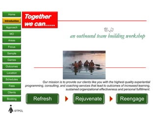 Home
                 Together
                 we can…..
Introduction

 Approach

    MO
                                                   an outbound team building workshop
   Areas

  Focus

  Sample

  Games

Outcomes

 Location

Schedules
                            Our mission is to provide our clients like you with the highest quality experiential
   Fees          programming, consulting, and coaching services that lead to outcomes of increased learning,
                                              sustained organizational effectiveness and personal fulfillment.
  Clients

 Booking               Refresh                         Rejuvenate                        Reengage

         ©TPCL
 