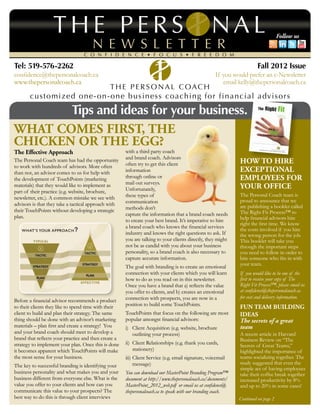 Follow us



Tel: 519-576-2262                                                                                                       Fall 2012 Issue
confidence@thepersonalcoach.ca                                                                       If you would prefer an e-Newsletter
www.thepersonalcoach.ca                                                                                 email kelly@thepersonalcoach.ca



       Tips and ideas for your business.
What Comes First, the
Chicken or the Egg?
The Effective Approach                                with a third party coach
                                                      and brand coach. Advisors
The Personal Coach team has had the opportunity
                                                      often try to get this client                            How to Hire
to work with hundreds of advisors. More often
than not, an advisor comes to us for help with        information                                             Exceptional
the development of TouchPoints (marketing             through online or                                       Employees for
                                                      mail out surveys.
materials) that they would like to implement as
                                                      Unfortunately,                                          Your Office
part of their practice (e.g. website, brochure,
                                                      these types of                                          The Personal Coach team is
newsletter, etc.). A common mistake we see with
                                                      communication                                           proud to announce that we
advisors is that they take a tactical approach with                                                           are publishing a booklet called
their TouchPoints without developing a strategic      methods don’t
                                                      capture the information that a brand coach needs        The Right Fit Process™ to
plan.                                                                                                         help financial advisors hire
                                                      to create your best brand. It’s imperative to hire
                                                                                                              right the first time. We know
                                                      a brand coach who knows the financial services          the costs involved if you hire
                                                      industry and knows the right questions to ask. If       the wrong person for the job.
                                                      you are talking to your clients directly, they might    This booklet will take you
                                                      not be as candid with you about your business           through the important steps
                                                      personality, so a brand coach is also necessary to      you need to follow in order to
                                                      capture accurate information.                           hire someone who fits in with
                                                                                                              your team.
                                                      The goal with branding is to create an emotional
                                                      connection with your clients which you will learn       If you would like to be one of the
                                                      how to do as you read on in this newsletter.            first to receive your copy of The
                                                      Once you have a brand that a) reflects the value        Right Fit Process™, please email us
                                                      you offer to clients, and b) creates an emotional       at confidence@thepersonalcoach.ca
                                                      connection with prospects, you are now in a             for cost and delivery information.
Before a financial advisor recommends a product
                                                      position to build some TouchPoints.
to their clients they like to spend time with their                                                           Fun Team Building
client to build and plan their strategy. The same     TouchPoints that focus on the following are most        Ideas
thing should be done with an advisor’s marketing      popular amongst financial advisors:                     The secrets of a great
materials – plan first and create a strategy! You     i)	 Client Acquisition (e.g. website, brochure          team
and your brand coach should meet to develop a         	 outlining your process)                               A recent article in Harvard
brand that reflects your practice and then create a                                                           Business Review on “The
strategy to implement your plan. Once this is done    ii)	 Client Relationships (e.g. thank you cards,
                                                                                                              Secrets of Great Teams,”
it becomes apparent which TouchPoints will make       	stationery)                                            highlighted the importance of
the most sense for your business.                     iii)	Client Service (e.g. email signature, voicemail    teams socializing together. The
                                                      	message)                                               study suggested that even the
The key to successful branding is identifying your
                                                                                                              simple act of having employees
business personality and what makes you and your      You can download our MasterPoint Branding Program™      take their coffee break together
business different from everyone else. What is the    document at http://www.thepersonalcoach.ca/documents/   increased productivity by 8%
value you offer to your clients and how can you       MasterPoint_2012_web.pdf or email us at confidence@     and up to 20% in some cases!
communicate this value to your prospects? The         thepersonalcoach.ca to speak with our branding coach.
best way to do this is through client interviews                                                              Continued on page 2
 