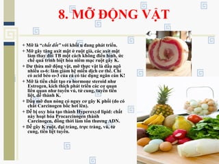 8. MỠ ĐỘNG VẬT
+ Mỡ là “chất đốt” với khối u đang phát triển.
+ Mỡ gây tăng axit mật ở ruột già, các axit mật
làm thay đổi TB một cách không điển hình, ức
chế quá trình biệt hóa niêm mạc ruột gây K.
+ Dư thừa mỡ động vật, mỡ thực vật là dầu ngô
nhiều ω-6: làm giảm hệ miễn dịch cơ thể. Chỉ
có acid béo ω-3 của cá có tác dụng ngăn cản K!
+ Mỡ là tiền chất tạo ra hormone steroid như
Estrogen, kích thích phát triển các cơ quan
liên quan như tuyến vú, tử cung, tuyến tiền
liệt, dễ thành K.
+ Dầu mỡ đun nóng có nguy cơ gây K phổi (do có
chất Carcinogen bốc hơi lên).
+ Dễ bị oxy hóa tạo thành Hyperoxyd lipid: chất
này hoạt hóa Procarcinogen thành
Carcinogen, đồng thời làm tổn thương ADN.
+ Dễ gây K ruột, đại tràng, trực tràng, vú, tử
cung, tiền liệt tuyến.
 