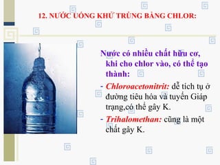12. NƯỚC UỐNG KHỬ TRÙNG BẰNG CHLOR:
Nước có nhiều chất hữu cơ,
khi cho chlor vào, có thể tạo
thành:
- Chloroacetonitrit: dễ tích tụ ở
đường tiêu hóa và tuyến Giáp
trạng,có thể gây K.
- Trihalomethan: cũng là một
chất gây K.
 