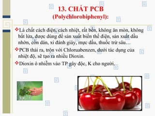 13. CHẤT PCB
(Polychlorobiphenyl):
Là chất cách điện, cách nhiệt, rất bền, không ăn mòn, không
bắt lửa, được dùng để sản xuất biến thế điện, sản xuất dầu
nhờn, cồn dán, xi đánh giày, mực dấu, thuốc trừ sâu…
PCB thải ra, trộn với Chloruabenzen, dưới tác dụng của
nhiệt độ, sẽ tạo ra nhiều Dioxin.
Dioxin ô nhiễm vào TP gây độc, K cho người.
 