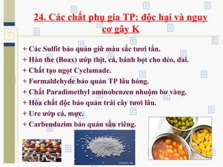 24. Các chất phụ gia TP: độc hại và nguy
cơ gây K
+ Các Sulfit bảo quản giữ màu sắc tươi tắn.
+ Hàn the (Boax) ướp thịt, cá, bánh bọt cho dẻo, dai.
+ Chất tạo ngọt Cyclamade.
+ Formaldehyde bảo quản TP lâu hỏng.
+ Chất Paradimethyl aminobenzen nhuộm bơ vàng.
+ Hóa chất độc bảo quản trái cây tươi lâu.
+ Ure ướp cá, mực.
+ Carbendazim bảo quản sầu riêng.
 