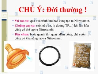 CHÚ Ý: Đời thường !
• Vú cao su: qua quá trình lưu hóa cũng tạo ra Nitrosamin.
• Gioăng cao su: (nồi nấu ăn, lọ đường TP…) khi lão hóa
cũng có thể tạo ra Nitrosamin.
• Dây chun: buộc quanh thịt quay, dăm bông, chả cuốn…
cũng có khả năng tạo ra Nitrosamin.
 