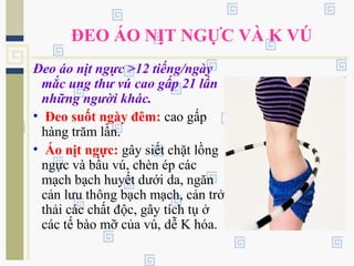ĐEO ÁO NỊT NGỰC VÀ K VÚ
Đeo áo nịt ngực >12 tiếng/ngày
mắc ung thư vú cao gấp 21 lần
những người khác.
• Đeo suốt ngày đêm: cao gấp
hàng trăm lần.
• Áo nịt ngực: gây siết chặt lồng
ngực và bầu vú, chèn ép các
mạch bạch huyết dưới da, ngăn
cản lưu thông bạch mạch, cản trở
thải các chất độc, gây tích tụ ở
các tế bào mỡ của vú, dễ K hóa.
 