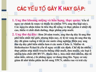 1. Ung thư khoang miệng và hầu họng, thực quản: Yếu tố
nguy cơ chính là rượu và thuốc lá (chiếm 75% ung thư loại này).
Các nguyên nhân khác là tiêu thụ đồ uống và thực phẩm ở nhiệt độ
cao, thiếu vi chất dinh dưỡng, thực phẩm ướp muối.
2. Ung thư dạ dày: Hơn 20 năm trước, ung thư dạ dày là ung thư
phổ biến nhất thế giới, nhưng hiện nay, tỷ lệ tử vong do ung thư dạ
dày đã giảm xuống ở tất cả các nước công nghiệp. Hiện nay ung
thư dạ dày phổ biến nhiều hơn ở các nước Châu Á. Nhiễm vk
Helicobacter Pylori là yếu tố nguy cơ đã xác định. Chế độ ăn nhiều
thực phẩm ướp muối truyên thống (thịt muối, dưa muối), các loại ô
nhiễm hóa chất (HCBVTV, thuốc thú y, hóa chất thôi nhiễm, độc tố
nấm mốc, nitrat..) là những nguy cơ đang tăng lên. Nguy cơ này
giảm đi nhờ khẩu phần ăn bổ sung TPCN, nhiều rau và trái cây
CÁC Y U T GÂYẾ Ố K HAY G P:Ặ
 