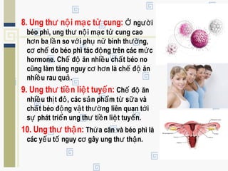 8. Ung th n i m c t cung:ư ộ ạ ử ng iỞ ườ
béo phì, ung th n i m c t cung caoư ộ ạ ử
h n ba l n so v i ph n bình th ng,ơ ầ ớ ụ ữ ườ
c ch do béo phì tác đ ng trên các m cơ ế ộ ứ
hormone. Ch đ ăn nhi u ch t béo noế ộ ề ấ
cũng làm tăng nguy c h n là ch đ ănơ ơ ế ộ
nhi u rau qu .ề ả
9. Ung th ti n li t tuy n:ư ề ệ ế Ch đ ănế ộ
nhi u th t đ , các s n ph m t s a vàề ị ỏ ả ẩ ừ ữ
ch t béo đ ng v t th ng liên quan t iấ ộ ậ ườ ớ
s phát tri n ung th ti n li t tuy n.ự ể ư ề ệ ế
10. Ung th th n:ư ậ Th a cân và béo phì làừ
các y u t nguy c gây ung th th n.ế ố ơ ư ậ
 