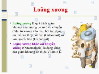 Loãng xương
• Loãng xương là quá trình giảm
khoáng của xương do sự điều chuyển
Calci từ xương vào máu bởi tác dụng
ưu thế của thủy cốt bào (Osteoclast) so
với tạo cốt bào (Osteoblast).
• Loãng xương khác với nhuyễn
xương (Osteomalacia) là dạng khác
của giảm khoáng do thiếu Vitamin D.
 