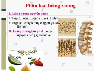 Phân loại loãng xương
I. Loãng xương nguyên phát:
+ Tuýp I: Loãng xương sau mãn kinh.
+ Tuýp II: Loãng xương ở người già (do
lão hóa).
II. Loãng xương thứ phát: do các
nguyên nhân gây thiếu Ca.
 