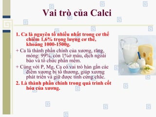 Vai trò của Calci
1. Ca là nguyên tố nhiều nhất trong cơ thể
chiếm 1,6% trọng lượng cơ thể,
khoảng 1000-1500g.
+ Ca là thành phần chính của xương, răng,
móng: 99%, còn 1%ở máu, dịch ngoài
bào và tổ chức phần mềm.
+ Cùng với P, Mg, Ca có vai trò hàn gắn các
điểm xương bị tổ thương, giúp xương
phát triển và giữ được tính cứng chắc.
2. Là thành phần chính trong quá trình cốt
hóa của xương.
 