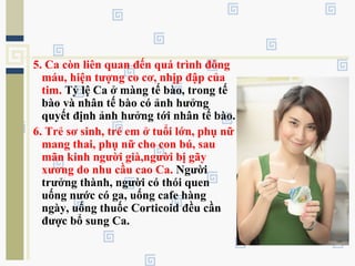 5. Ca còn liên quan đến quá trình đông
máu, hiện tượng co cơ, nhịp đập của
tim. Tỷ lệ Ca ở màng tế bào, trong tế
bào và nhân tế bào có ảnh hưởng
quyết định ảnh hưởng tới nhân tế bào.
6. Trẻ sơ sinh, trẻ em ở tuổi lớn, phụ nữ
mang thai, phụ nữ cho con bú, sau
mãn kinh người già,người bị gãy
xương do nhu cầu cao Ca. Người
trưởng thành, người có thói quen
uống nước có ga, uống cafe hàng
ngày, uống thuốc Corticoid đều cần
được bổ sung Ca.
 