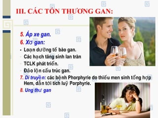 III. CÁC TỔN THƯƠNG GAN:
5. Áp xe gan.
6. X gan:ơ
- Lo n d ng t bào gan.ạ ưỡ ế
- Các h ch tăng sinh lan trànạ
- TCLK phát tri n.ể
- Đ o l n c u trúc gan.ả ộ ấ
7. Di truy n:ề các b nh Phorphyrie do thi u men sinh t ng h pệ ế ổ ợ
Hem, d n t i tích lu Porphyrie.ẫ ớ ỹ
8. Ung th ganư
 
