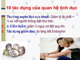 10 tác dụng của quan hệ tình dục
1. Th ng xuyên đ t c c khoái:ườ ạ ự Gi m t l ch t =ả ỷ ệ ế
½ so v i ng i không đ t nh trên.ớ ườ ạ ư
2. ≥ 3 l n /tu n:ầ ầ gi m ½ nguy c đ t qu tim.ả ơ ộ ỵ
3. Tác d ng gi m đau:ụ ả do tăng ti t Endorphinế
 