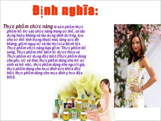 Đ nh nghĩa:ị
Th c ph m ch c năngự ẩ ứ là s n ph m th cả ẩ ự
ph m h tr các ch c năng trong c th , có tácẩ ỗ ợ ứ ơ ể
d ng ho c không có tác d ng dinh d ng, t oụ ặ ụ ưỡ ạ
cho c th tình tr ng tho i mái, tăng s c đơ ể ạ ả ứ ề
kháng, gi m nguy c và tác h i c a b nh t t.ả ơ ạ ủ ệ ậ
Th c ph m ch c năng bao g m: Th c ph m bự ẩ ứ ồ ự ẩ ổ
sung, Th c ph m ch bi n t d c th o vàự ẩ ế ế ừ ượ ả
Th c ph m s d ng đ c bi t (Th c ph m dùngự ẩ ử ụ ặ ệ ự ẩ
cho ph n có thai, th c ph m dùng cho tr sụ ữ ự ẩ ẻ ơ
sinh và tr nh , th c ph m dùng cho ng i già,ẻ ỏ ự ẩ ườ
th c ph m dùng cho m c đích s c kh e đ cự ẩ ụ ứ ỏ ặ
bi t, th c ph m dùng cho m c đích y h c đ cệ ự ẩ ụ ọ ặ
bi t).ệ
 