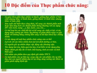 10 Đặc điểm của Thực phẩm chức năng:
1. Là giao thoa giữa thực phẩm và thuốc, giống thực phẩm về bản
chất nhưng khác về hình thức, giống thuốc về hình thức nhưng
khác về bản chất.
2. Sản xuất chế biến theo công thức, bổ sung các thành phần mới
hoặc làm tăng hơn các thành phần thông thường với các dạng
SP: viên (nén, nang …), bột, nước, cao, trà…
3. Có thể loại bỏ các chất bất lợi và bổ sung các chất có lợi, có tác
dụng tăng cường sức khỏe, dự phòng và giảm thiểu nguy cơ gây
bệnh với những bằng chứng lâm sàng và tài liệu khoa học chứng
minh.
4. Có tác dụng tới một hay nhiều chức năng của cơ thể.
5. Lợi ích với sức khỏe nhiều hơn lợi ích dinh dưỡng cơ bản.
6. Có nguồn gốc tự nhiên (thực vật, động vật, khoáng vật).
7. Tác dụng lan tỏa, hiệu quả tỏa lan, ít tai biến và tác dụng phụ.
8. Được đánh giá đầy đủ về tính chất lượng, tính an toàn và tính
hiệu quả.
9. Ghi nhãn sản phẩm theo quy định ghi nhãn TPCN.
10.Là một phần của sự liên tục cung cấp các sản phẩm cho sự tiêu
thụ của con người nhằm duy trì sự sống, tăng cường sức khỏe và
giảm gánh nặng bệnh tật.
 