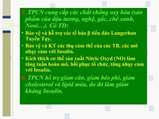 5. TPCN cung cấp các chất chống oxy hóa (sản
phẩm của đậu tương, nghệ, gấc, chè xanh,
Noni…). Có TD:
• Bảo vệ và hỗ trợ các tế bào β tiểu đảo Langerhan
Tuyến Tụy.
• Bảo vệ và KT các thụ cảm thể của các TB, các mô
nhạy cảm với Insulin.
• Kích thích cơ thể sản xuất Nitric Oxyd (NO) làm
tăng tuần hoàn mô, hồi phục tổ chức, tăng nhạy cảm
với Insulin.
6. TPCN hỗ trợ giảm cân, giảm béo phì, giảm
cholesterol và lipid máu, do đó làm giảm
kháng Insulin.
 