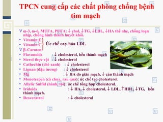 TPCN cung cấp các chất phòng chống bệnh
tim mạch
∀ ω-3, ω-6, MUFA, PUFA: ↓ chol, ↓TG, ↓LDL, ↓HA thể nhẹ, chống loạn
nhịp, chống hình thành huyết khối.
• Vitamin E
• Vitamin C
∀ β-Caroten
• Flavonoids : ↓ cholesterol, bền thành mạch
• Sterol thực vật : ↓ cholesterol
• Cathechin (chè xanh) : ↓ cholesterol
• Lignan (đậu tương) : ↓ cholesterol
• Mg : ↓ HA do giãn mạch, ↓ cản thành mạch
• Monoterpen (cà chua, rau quả): ức chế tạo cholesterol.
• Allylic Sulfid (hành, tỏi): ức chế tổng hợp cholesterol.
• Iridoids : ↓ HA, ↓ cholesterol, ↓ LDL, ↑HDL, ↓TG, bền
thành mạch.
• Resveratrol : ↓ cholesterol
Ức chế oxy hóa LDL
 