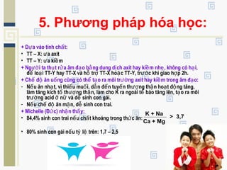 5. Phương pháp hóa học:
+ D a vào tính ch t:ự ấ
• TT – X: a axitư
• TT – Y: a ki mư ề
+ Ng i ta th t r a âm đ o b ng dung d ch axit hay ki m nh , không có h i,ườ ụ ử ạ ằ ị ề ẹ ạ
đ lo i TT-Y hay TT-X và h tr TT-X ho c TT-Y, tr c khi giao h p 2h.ể ạ ỗ ợ ặ ướ ợ
+ Ch đ ăn u ng cũng có th t o ra môi tr ng axit hay ki m trong âm đ o:ế ộ ố ể ạ ườ ề ạ
- N u ăn nh t, vì thi u mu i, d n đ n tuy n th ng th n ho t đ ng tăng,ế ạ ế ố ẫ ế ế ượ ậ ạ ộ
làm tăng kích t th ng th n, làm cho K ra ngoài t bào tăng lên, t o ra môiố ượ ậ ế ạ
tr ng acid n và d sinh con gái.ườ ở ữ ễ
- N u ch đ ăn m n, d sinh con trai.ế ế ộ ặ ễ
+ Michelle (Đ c) nh n th y:ứ ậ ấ
• 84,4% sinh con trai n u ch t khoáng trong th c ăn:ế ấ ứ
• 80% sinh con gái n u t l trên: 1,7 – 2,5ế ỷ ệ
K + Na
Ca + Mg
> 3,7
 