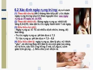 6.2 Xác đ nh ngày r ng tr ng:ị ụ ứ d a 4 cáchự
(1) Theo dõi chu kỳ KN 3 tháng liên ti p đ c đoánế ể ướ
ngày r ng tr ng s p t i theo nguyên t c:ụ ứ ắ ớ ắ sau ngày
r ngụ ω 14 ngày s có KN.ẽ
(2) Theo dõi nhi t đ :ệ ộ Đúng ngày r ngụ ω: nhi t đệ ộ
tăng 0,3-0,50
C, kéo dài tr c ngày hành kinh 1 vài ngày.ướ
(3) D u hi u t i ch :ấ ệ ạ ỗ
- Ngày r ngụ ω: l TC có nhi u d ch nh n, trong, đỗ ề ị ờ ộ
keo tăng.
- Tr c ngày r ngướ ụ ω: pH âm đ oạ ≤ 7,3
T lúc r ngừ ụ ω: pH âm đ o = 7,5 – 8,0ạ
(4) D u hi u tâm lý:ấ ệ ngày r ngụ ω, tâm lý ph n thíchụ ữ
“yêu”, có nh ng thay đ i tâm lý và c m giác (vú căng,ữ ổ ả
n to h n, các v t ng h ng má, c ,ng c, c mở ơ ế ử ồ ở ổ ự ả
giác l m gi ng …). N u chú ý s nh n ra.ợ ọ ế ẽ ậ
 