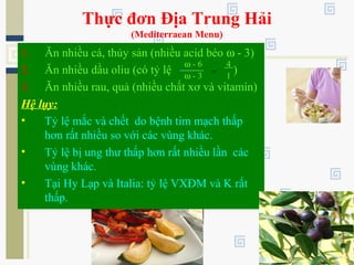 Thực đơn Địa Trung Hải
(Mediterraean Menu)
1. Ăn nhiều cá, thủy sản (nhiều acid béo ω - 3)
2. Ăn nhiều dầu oliu (có tỷ lệ )
3. Ăn nhiều rau, quả (nhiều chất xơ và vitamin)
Hệ lụy:
• Tỷ lệ mắc và chết do bệnh tim mạch thấp
hơn rất nhiều so với các vùng khác.
• Tỷ lệ bị ung thư thấp hơn rất nhiều lần các
vùng khác.
• Tại Hy Lạp và Italia: tỷ lệ VXĐM và K rất
thấp.
ω - 6
ω - 3
=
4
1
 