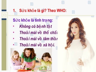 1. S c kh e là gì? Theo WHO:ứ ỏ
S c kh e là tình tr ng:ứ ỏ ạ
• Không có b nh t tệ ậ
• Tho i mái v th ch tả ề ể ấ
• Tho i mái v tâm th nả ề ầ
• Tho i mái v xã h i.ả ề ộ
 