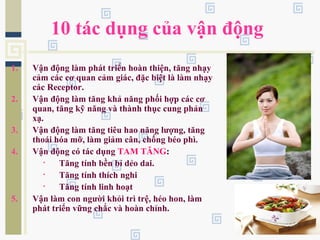 10 tác dụng của vận động
1. Vận động làm phát triển hoàn thiện, tăng nhạy
cảm các cơ quan cảm giác, đặc biệt là làm nhạy
các Receptor.
2. Vận động làm tăng khả năng phối hợp các cơ
quan, tăng kỹ năng và thành thục cung phản
xạ.
3. Vận động làm tăng tiêu hao năng lượng, tăng
thoái hóa mỡ, làm giảm cân, chống béo phì.
4. Vận động có tác dụng TAM TĂNG:
• Tăng tính bền bỉ dẻo dai.
• Tăng tính thích nghi
• Tăng tính linh hoạt
5. Vận làm con người khỏi trì trệ, héo hon, làm
phát triển vững chắc và hoàn chỉnh.
 