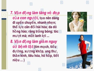7. V n đ ng làm tăng v đ pậ ộ ẻ ẹ
c a con ng i,ủ ườ t o nên dángạ
đi uy n chuy n, nhanh nh n;ể ể ẹ
th l c cân đ i hài hòa; da dể ự ố ẻ
h ng hào; răng tr ng bóng; tócồ ắ
m t mà; m t lanh l i ...ượ ắ ợ
8. V n đ ng làm gi m nguyậ ộ ả
c b nh t tơ ệ ậ (tim m ch, ti uạ ể
đ ng, x ng kh p, ung th ,ườ ươ ớ ư
th n kinh, tiêu hóa, hô h p, ti tầ ấ ế
ni u ... )ệ
 